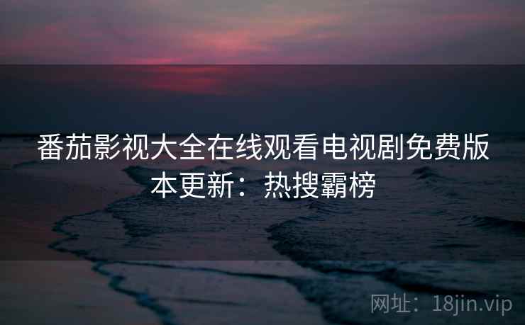 番茄影视大全在线观看电视剧免费版本更新：热搜霸榜