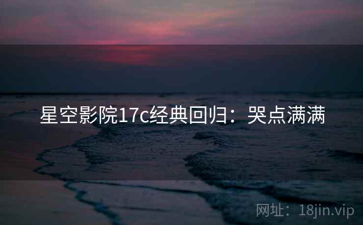 星空影院17c经典回归：哭点满满