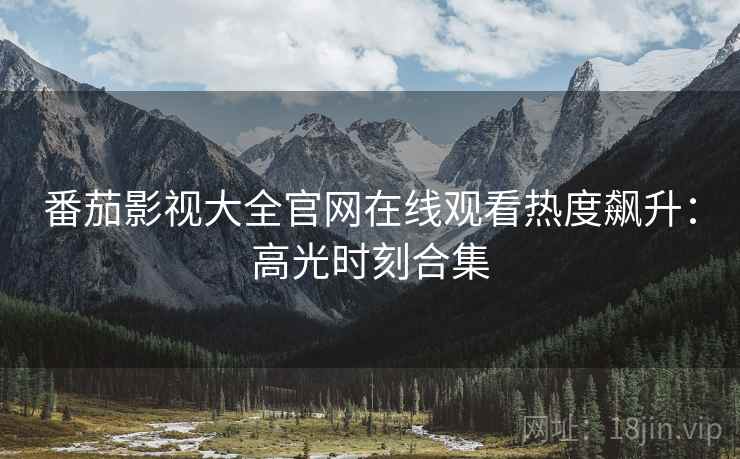 番茄影视大全官网在线观看热度飙升：高光时刻合集