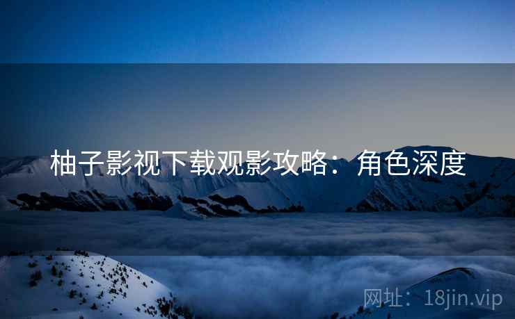柚子影视下载观影攻略：角色深度